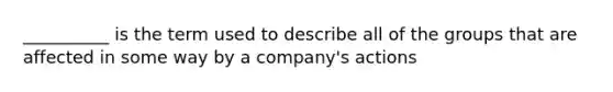 __________ is the term used to describe all of the groups that are affected in some way by a company's actions