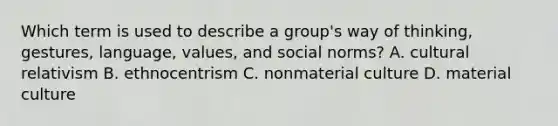 Which term is used to describe a group's way of thinking, gestures, language, values, and social norms? A. cultural relativism B. ethnocentrism C. nonmaterial culture D. material culture