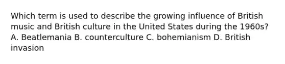 Which term is used to describe the growing influence of British music and British culture in the United States during the 1960s? A. Beatlemania B. counterculture C. bohemianism D. British invasion