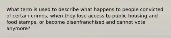 What term is used to describe what happens to people convicted of certain crimes, when they lose access to public housing and food stamps, or become disenfranchised and cannot vote anymore?