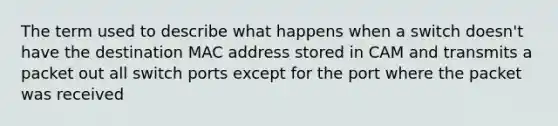 The term used to describe what happens when a switch doesn't have the destination MAC address stored in CAM and transmits a packet out all switch ports except for the port where the packet was received