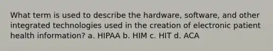 What term is used to describe the hardware, software, and other integrated technologies used in the creation of electronic patient health information? a. HIPAA b. HIM c. HIT d. ACA