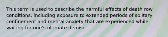 This term is used to describe the harmful effects of death row conditions, including exposure to extended periods of solitary confinement and mental anxiety that are experienced while waiting for one's ultimate demise.