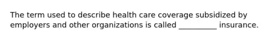 The term used to describe health care coverage subsidized by employers and other organizations is called __________ insurance.