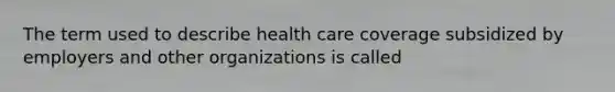 The term used to describe health care coverage subsidized by employers and other organizations is called