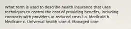 What term is used to describe health insurance that uses techniques to control the cost of providing benefits, including contracts with providers at reduced costs? a. Medicaid b. Medicare c. Universal health care d. Managed care