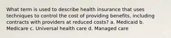 What term is used to describe health insurance that uses techniques to control the cost of providing benefits, including contracts with providers at reduced costs? a. Medicaid b. Medicare c. Universal health care d. Managed care