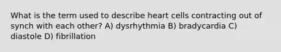 What is the term used to describe heart cells contracting out of synch with each other? A) dysrhythmia B) bradycardia C) diastole D) fibrillation