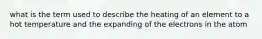 what is the term used to describe the heating of an element to a hot temperature and the expanding of the electrons in the atom