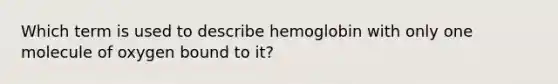 Which term is used to describe hemoglobin with only one molecule of oxygen bound to it?