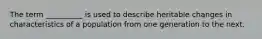 The term __________ is used to describe heritable changes in characteristics of a population from one generation to the next.