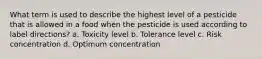 What term is used to describe the highest level of a pesticide that is allowed in a food when the pesticide is used according to label directions? a. Toxicity level b. Tolerance level c. Risk concentration d. Optimum concentration