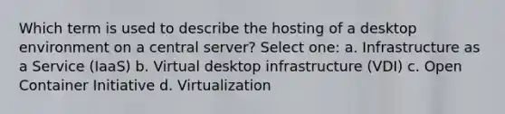 Which term is used to describe the hosting of a desktop environment on a central server? Select one: a. Infrastructure as a Service (IaaS) b. Virtual desktop infrastructure (VDI) c. Open Container Initiative d. Virtualization