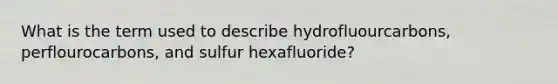 What is the term used to describe hydrofluourcarbons, perflourocarbons, and sulfur hexafluoride?