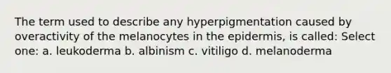 The term used to describe any hyperpigmentation caused by overactivity of the melanocytes in the epidermis, is called: Select one: a. leukoderma b. albinism c. vitiligo d. melanoderma