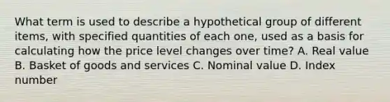 What term is used to describe a hypothetical group of different items, with specified quantities of each one, used as a basis for calculating how the price level changes over time? A. Real value B. Basket of goods and services C. Nominal value D. Index number