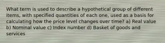 What term is used to describe a hypothetical group of different items, with specified quantities of each one, used as a basis for calculating how the price level changes over time? a) Real value b) Nominal value c) Index number d) Basket of goods and services