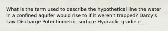 What is the term used to describe the hypothetical line the water in a confined aquifer would rise to if it weren't trapped? Darcy's Law Discharge Potentiometric surface Hydraulic gradient