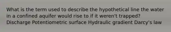 What is the term used to describe the hypothetical line the water in a confined aquifer would rise to if it weren't trapped? Discharge Potentiometric surface Hydraulic gradient Darcy's law