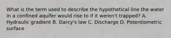 What is the term used to describe the hypothetical line the water in a confined aquifer would rise to if it weren't trapped? A. Hydraulic gradient B. Darcy's law C. Discharge D. Potentiometric surface