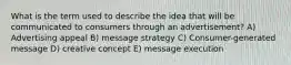 What is the term used to describe the idea that will be communicated to consumers through an advertisement? A) Advertising appeal B) message strategy C) Consumer-generated message D) creative concept E) message execution