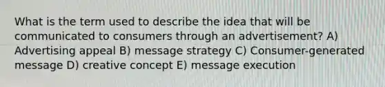 What is the term used to describe the idea that will be communicated to consumers through an advertisement? A) Advertising appeal B) message strategy C) Consumer-generated message D) creative concept E) message execution