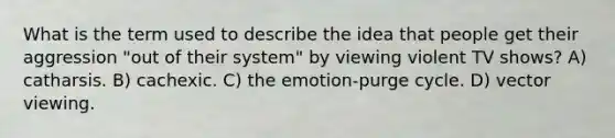 What is the term used to describe the idea that people get their aggression "out of their system" by viewing violent TV shows? A) catharsis. B) cachexic. C) the emotion-purge cycle. D) vector viewing.