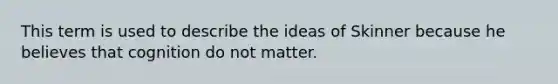 This term is used to describe the ideas of Skinner because he believes that cognition do not matter.