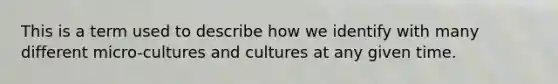 This is a term used to describe how we identify with many different micro-cultures and cultures at any given time.