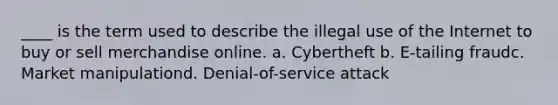 ____ is the term used to describe the illegal use of the Internet to buy or sell merchandise online. a. Cybertheft b. E-tailing fraudc. Market manipulationd. Denial-of-service attack