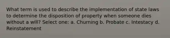 What term is used to describe the implementation of state laws to determine the disposition of property when someone dies without a will? Select one: a. Churning b. Probate c. Intestacy d. Reinstatement