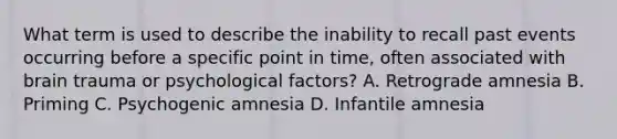 What term is used to describe the inability to recall past events occurring before a specific point in time, often associated with brain trauma or psychological factors? A. Retrograde amnesia B. Priming C. Psychogenic amnesia D. Infantile amnesia