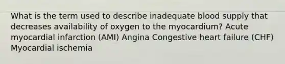 What is the term used to describe inadequate blood supply that decreases availability of oxygen to the myocardium? Acute myocardial infarction (AMI) Angina Congestive heart failure (CHF) Myocardial ischemia