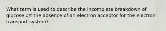 What term is used to describe the incomplete breakdown of glucose d/t the absence of an electron acceptor for the electron transport system?