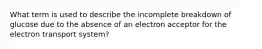 What term is used to describe the incomplete breakdown of glucose due to the absence of an electron acceptor for the electron transport system?