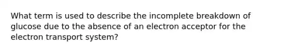 What term is used to describe the incomplete breakdown of glucose due to the absence of an electron acceptor for the electron transport system?