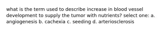 what is the term used to describe increase in blood vessel development to supply the tumor with nutrients? select one: a. angiogenesis b. cachexia c. seeding d. arteriosclerosis