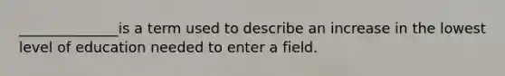 ______________is a term used to describe an increase in the lowest level of education needed to enter a field.