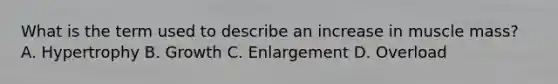 What is the term used to describe an increase in muscle mass? A. Hypertrophy B. Growth C. Enlargement D. Overload