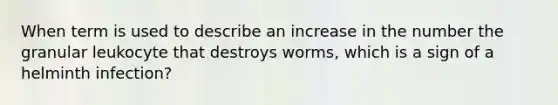 When term is used to describe an increase in the number the granular leukocyte that destroys worms, which is a sign of a helminth infection?