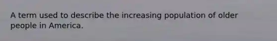 A term used to describe the increasing population of older people in America.