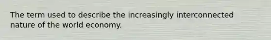 The term used to describe the increasingly interconnected nature of the world economy.