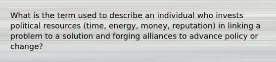 What is the term used to describe an individual who invests political resources (time, energy, money, reputation) in linking a problem to a solution and forging alliances to advance policy or change?