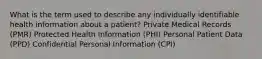 What is the term used to describe any individually identifiable health information about a patient? Private Medical Records (PMR) Protected Health Information (PHI) Personal Patient Data (PPD) Confidential Personal Information (CPI)