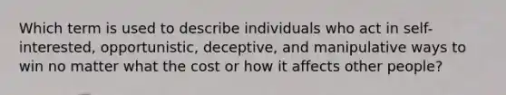 Which term is used to describe individuals who act in self-interested, opportunistic, deceptive, and manipulative ways to win no matter what the cost or how it affects other people?