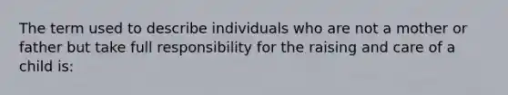 The term used to describe individuals who are not a mother or father but take full responsibility for the raising and care of a child is: