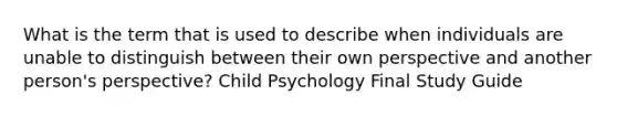 What is the term that is used to describe when individuals are unable to distinguish between their own perspective and another person's perspective? Child Psychology Final Study Guide