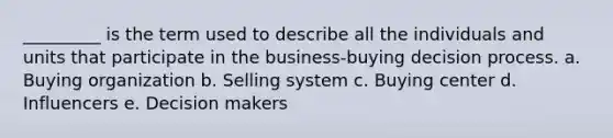 _________ is the term used to describe all the individuals and units that participate in the business-buying decision process. a. Buying organization b. Selling system c. Buying center d. Influencers e. Decision makers