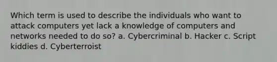 Which term is used to describe the individuals who want to attack computers yet lack a knowledge of computers and networks needed to do so? a. Cybercriminal b. Hacker c. Script kiddies d. Cyberterroist