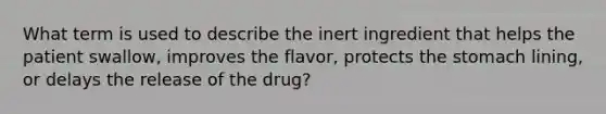 What term is used to describe the inert ingredient that helps the patient swallow, improves the flavor, protects the stomach lining, or delays the release of the drug?